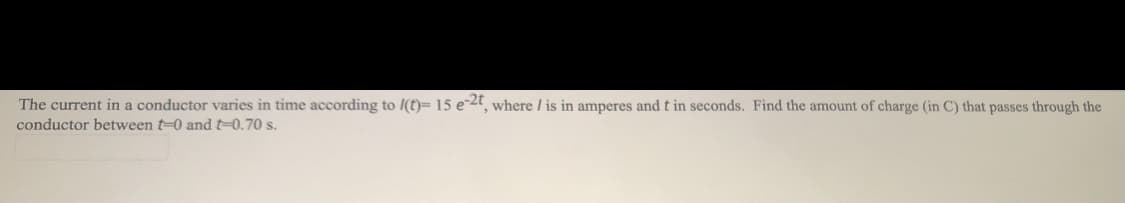 The current in a conductor varies in time according to I(t)= 15 e-2, where / is in amperes and t in seconds. Find the amount of charge (in C) that passes through the
conductor between t-0 and t=0.70 s.
