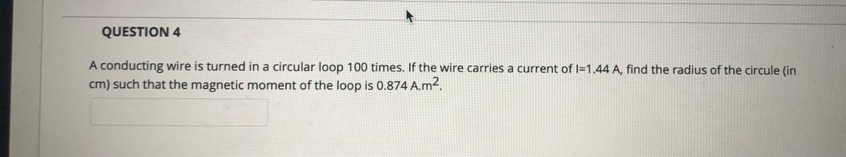 QUESTION 4
A conducting wire is turned in a circular loop 100 times. If the wire carries a current of I=1.44 A, find the radius of the circule (in
cm) such that the magnetic moment of the loop is 0.874 A.m2.
