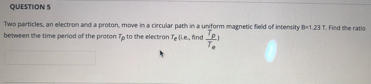 QUESTION 5
Two particles, an electron and a proton, move in a circular path in a uniform magnetic field of intensity B=1.23 T. Find the ratio
between the time period of the proton Tp to the electron Te (i.e., find P)
Te
