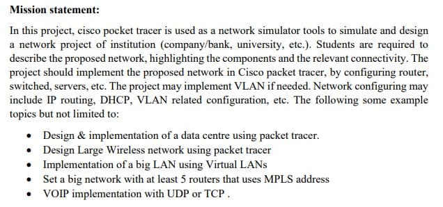 Mission statement:
In this project, cisco pocket tracer is used as a network simulator tools to simulate and design
a network project of institution (company/bank, university, etc.). Students are required to
describe the proposed network, highlighting the components and the relevant connectivity. The
project should implement the proposed network in Cisco packet tracer, by configuring router,
switched, servers, etc. The project may implement VLAN if needed. Network configuring may
include IP routing, DHCP, VLAN related configuration, etc. The following some example
topics but not limited to:
• Design & implementation of a data centre using packet tracer.
• Design Large Wireless network using packet tracer
• Implementation of a big LAN using Virtual LANS
Set a big network with at least 5 routers that uses MPLS address
VOIP implementation with UDP or TCP.
