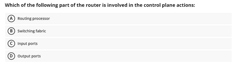 Which of the following part of the router is involved in the control plane actions:
A Routing processor
B switching fabric
© Input ports
D output ports
