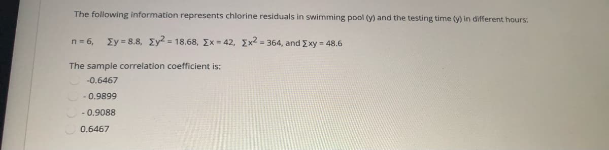 The following information represents chlorine residuals in swimming pool (y) and the testing time (y) in different hours:
n = 6,
Ey = 8.8, Ey = 18.68, Ex = 42, Ex2 = 364, and Exy = 48.6
The sample correlation coefficient is:
-0.6467
- 0.9899
- 0.9088
0.6467
