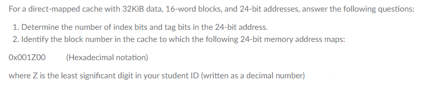 For a direct-mapped cache with 32KIB data, 16-word blocks, and 24-bit addresses, answer the following questions:
1. Determine the number of index bits and tag bits in the 24-bit address.
2. Identify the block number in the cache to which the following 24-bit memory address maps:
Ox001Z00
(Hexadecimal notation)
where Z is the least significant digit in your student ID (written as a decimal number)
