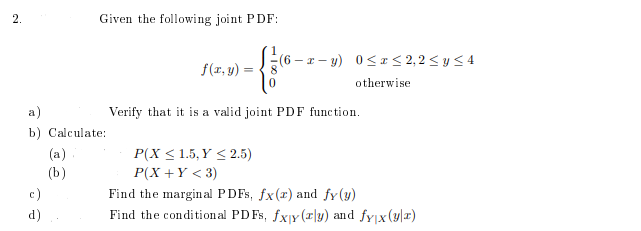 2.
Given the following joint PDF:
(6 – r – y) 0< I< 2,2 < y < 4
f(r, y) :
otherwise
a)
Verify that it is a valid joint PDF function.
b) Calculate:
(a)
(b)
P(X < 1.5, Y < 2.5)
P(X +Y < 3)
Find the margin al PDFS, fx(r) and fy(y)
Find the conditional PD Fs, fxjy (x|y) and fyjx(y|r)
c)
d)
