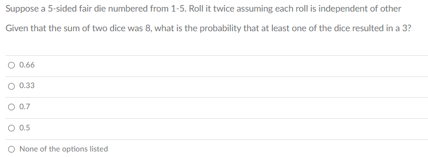 Suppose a 5-sided fair die numbered from 1-5. Roll it twice assuming each roll is independent of other
Given that the sum of two dice was 8, what is the probability that at least one of the dice resulted in a 3?
O 0.66
O 0.33
O 0.7
0.5
O None of the options listed
