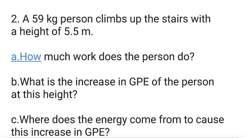 2. A 59 kg person climbs up the stairs with
a height of 5.5 m.
a.How much work does the person do?
b.What is the increase in GPE of the person
at this height?
c.Where does the energy come from to cause
this increase in GPE?
