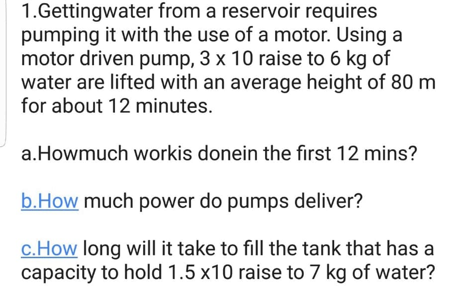 1.Gettingwater from a reservoir requires
pumping it with the use of a motor. Using a
motor driven pump, 3 x 10 raise to 6 kg of
water are lifted with an average height of 80 m
for about 12 minutes.
a.Howmuch workis donein the first 12 mins?
b.How much power do pumps deliver?
c.How long will it take to fill the tank that has a
capacity to hold 1.5 x10 raise to 7 kg of water?
