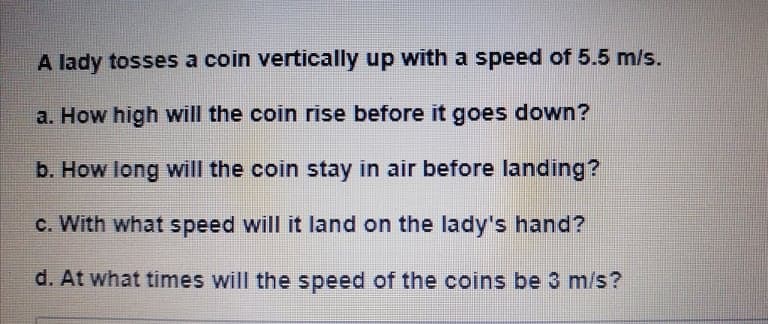 A lady tosses a coin vertically up with a speed of 5.5 m/s.
a. How high will the coin rise before it goes down?
b. How long will the coin stay in air before landing?
c. With what speed will it land on the lady's hand?
d. At what times will the speed of the coins be 3 m/s?
