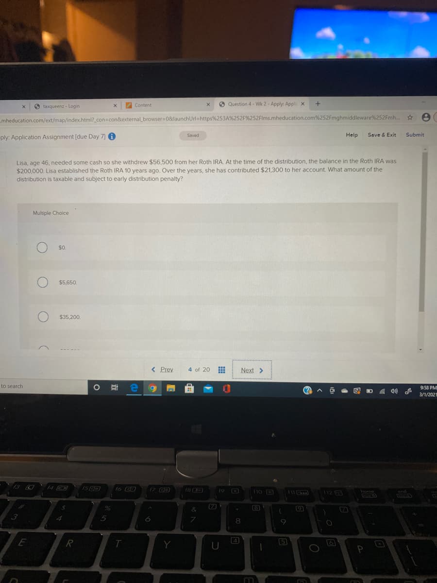 O taxqueenz - Login
Content
O Question 4 - Wk 2 - Apply: Appli x
mheducation.com/ext/map/index.html?_con=con&external_browser=08&launchUrl=https%253A%252F%252Flms.mheducation.com%252Fmghmiddleware%252Fmh..
ply: Application Assignment [due Day 7 A
Saved
Help
Save & Exit
Submit
Lisa, age 46, needed some cash so she withdrew $56,500 from her Roth IRA, At the time of the distribution, the balance in the Roth IRA was
$200,000. Lisa established the Roth IRA 10 years ago. Over the years, she has contributed $21,300 to her account. What amount of the
distribution is taxable and subject to early distribution penalty?
Multiple Choice
$5,650.
$35,200.
< Prey
4 of 20
Next >
O # e 9
to search
9:58 PM
(?
3/1/2021
13 O
14 O
1S
17 C
18 C
19 D
f10 D
f11
home
end
[7
8
3
8
R
T.
4
5
