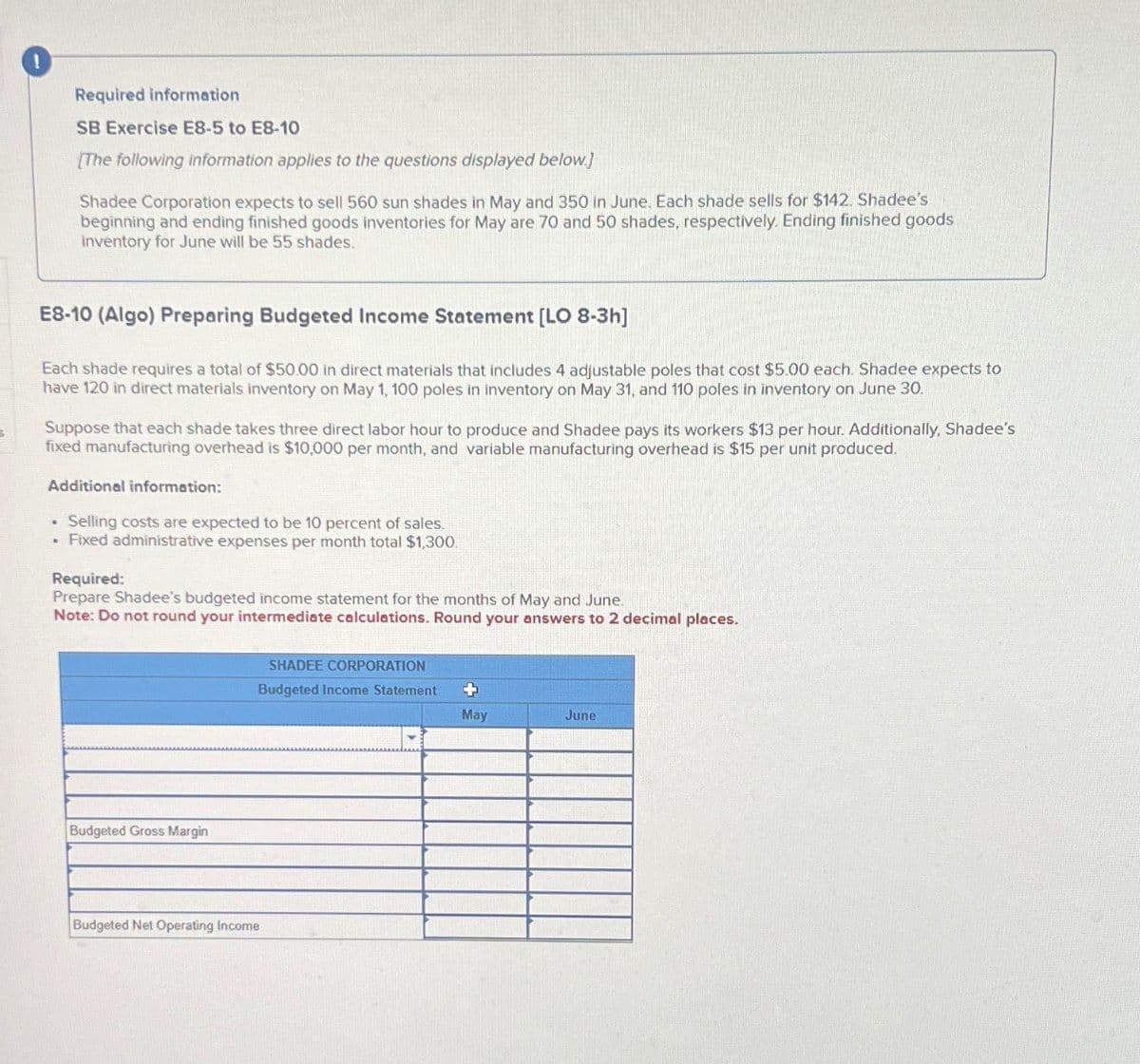 Required information
SB Exercise E8-5 to E8-10
[The following information applies to the questions displayed below.]
Shadee Corporation expects to sell 560 sun shades in May and 350 in June. Each shade sells for $142. Shadee's
beginning and ending finished goods inventories for May are 70 and 50 shades, respectively. Ending finished goods
inventory for June will be 55 shades.
S
E8-10 (Algo) Preparing Budgeted Income Statement [LO 8-3h]
Each shade requires a total of $50.00 in direct materials that includes 4 adjustable poles that cost $5.00 each. Shadee expects to
have 120 in direct materials inventory on May 1, 100 poles in inventory on May 31, and 110 poles in inventory on June 30.
Suppose that each shade takes three direct labor hour to produce and Shadee pays its workers $13 per hour. Additionally, Shadee's
fixed manufacturing overhead is $10,000 per month, and variable manufacturing overhead is $15 per unit produced.
Additional information:
. Selling costs are expected to be 10 percent of sales.
. Fixed administrative expenses per month total $1,300.
Required:
Prepare Shadee's budgeted income statement for the months of May and June.
Note: Do not round your intermediate calculations. Round your answers to 2 decimal places.
Budgeted Gross Margin
Budgeted Net Operating Income
SHADEE CORPORATION
Budgeted Income Statement
+
May
June