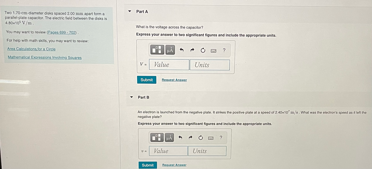 Two 1.70-cm-diameter disks spaced 2.00 mm apart form a
parallel-plate capacitor. The electric field between the disks is
4.80×105 V/m.
You may want to review (Pages 699-702).
For help with math skills, you may want to review:
Area Calculations for a Circle
Mathematical Expressions Involving Squares
Part A
What is the voltage across the capacitor?
Express your answer to two significant figures and include the appropriate units.
V =
Submit
Part B
V =
HÅ
Value
Request Answer
Submit
An electron is launched from the negative plate. It strikes the positive plate at a speed of 2.40x107 m/s. What was the electron's speed as it left the
negative plate?
Express your answer to two significant figures and include the appropriate units.
μA
Value
Units
Request Answer
Units
By
?
?