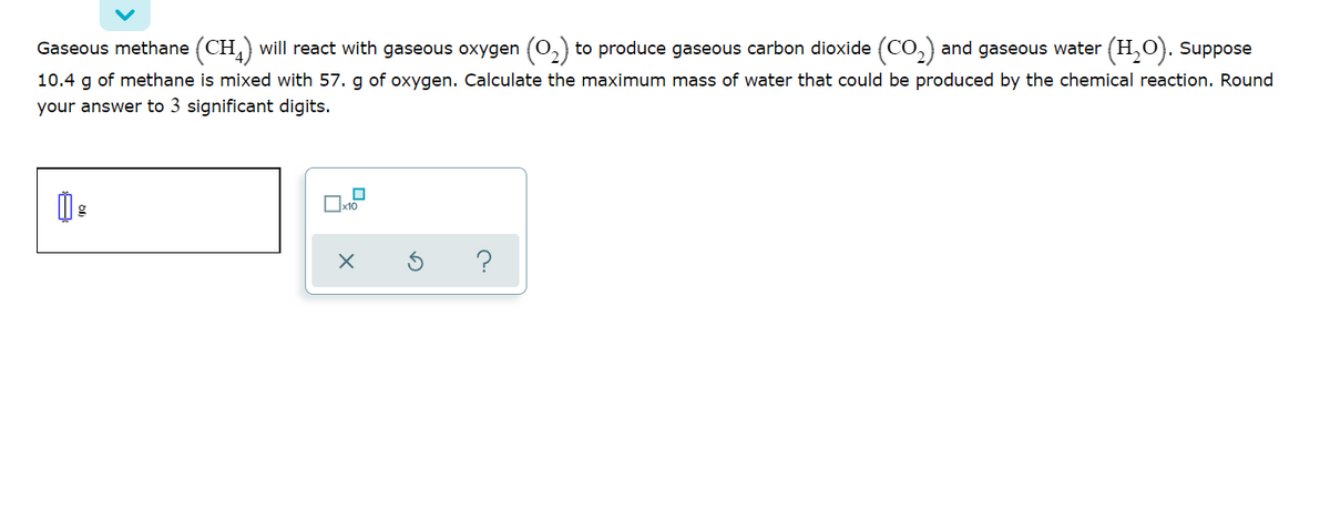 Gaseous methane (CH,) will react with gaseous oxygen (0,) to produce gaseous carbon dioxide (CO, and gaseous water (H,O). Suppose
10.4 g of methane is mixed with 57. g of oxygen. Calculate the maximum mass of water that could be produced by the chemical reaction. Round
your answer to 3 significant digits.
?
