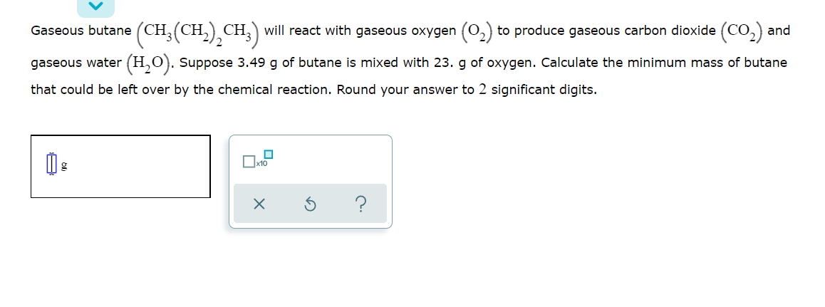 Gaseous butane (CH,(CH,) CH;) will react with gaseous oxygen (0,) to produce gaseous carbon dioxide (Co,) and
gaseous water (H,O). Suppose 3.49 g of butane is mixed with 23. g of oxygen. Calculate the minimum mass of butane
that could be left over by the chemical reaction. Round your answer to 2 significant digits.
Ox10
?
