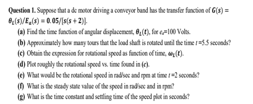 Question 1. Suppose that a de motor driving a conveyor band has the transfer function of G(s) =
0₁(s)/Ea(s) = 0.05/[s(s+2)].
(a) Find the time function of angular displacement, 0₁ (t), for e=100 Volts.
(b) Approximately how many tours that the load shaft is rotated until the time 1=5.5 seconds?
(c) Obtain the expression for rotational speed as function of time, w, (t).
(d) Plot roughly the rotational speed vs. time found in (c).
(e) What would be the rotational speed in rad/sec and rpm at time 1=2 seconds?
(1) What is the steady state value of the speed in rad/sec and in rpm?
(g) What is the time constant and settling time of the speed plot in seconds?