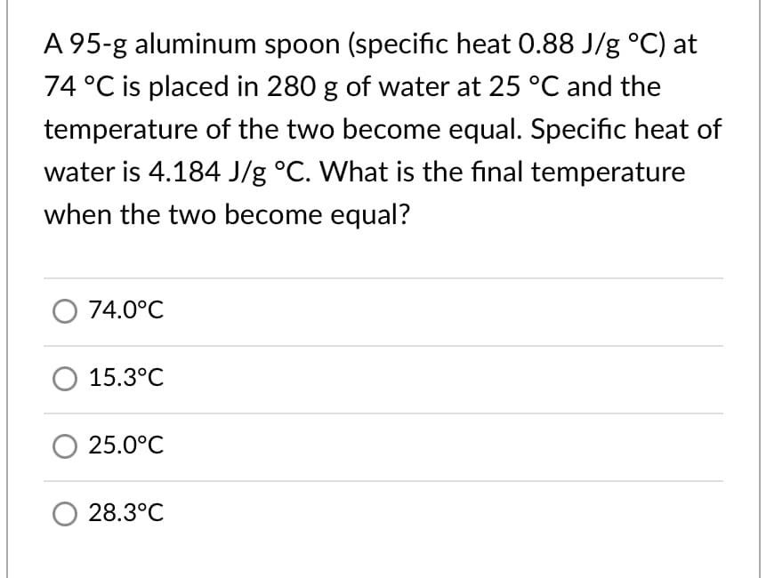 A 95-g aluminum spoon (specific heat 0.88 J/g °C) at
74 °C is placed in 280 g of water at 25 °C and the
temperature of the two become equal. Specific heat of
water is 4.184 J/g °C. What is the final temperature
when the two become equal?
O 74.0°C
15.3°C
25.0°C
28.3°C
