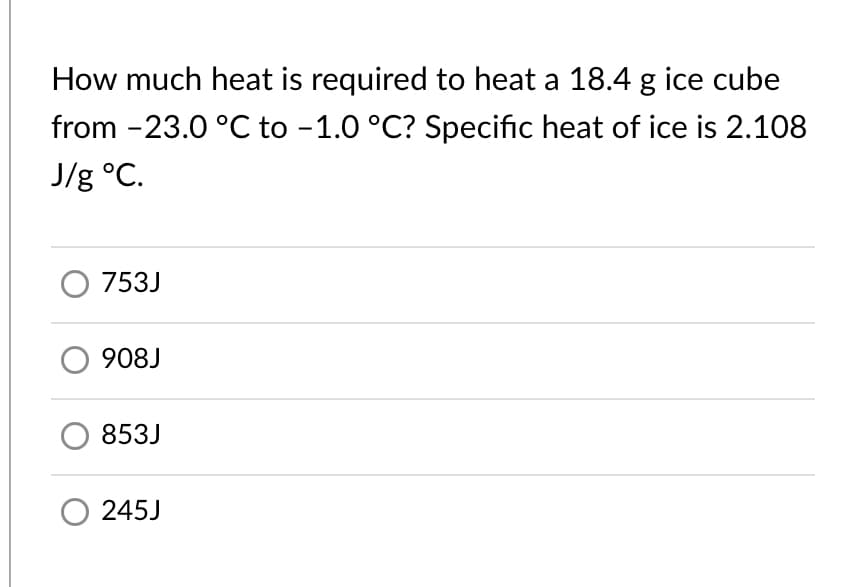 How much heat is required to heat a 18.4 g ice cube
from -23.0 °C to -1.0 °C? Specific heat of ice is 2.108
J/g °C.
O 753J
O 908J
853J
O 245J
