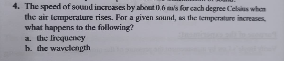 4. The speed of sound increases by about 0.6 m/s for each degree Celsius when
the air temperature rises. For a given sound, as the temperature increases,
what happens to the following?
a. the frequency
b. the wavelength
