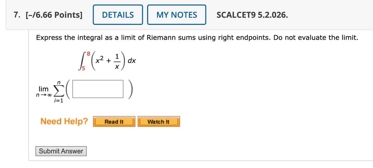 7. [-/6.66 Points]
DETAILS
MY NOTES
SCALCET9 5.2.026.
Express the integral as a limit of Riemann sums using right endpoints. Do not evaluate the limit.
lim
n
n→ ∞
i=1
dx
1° (x² + 1 ) dr
5
)
Need Help?
Read It
Watch It
Submit Answer