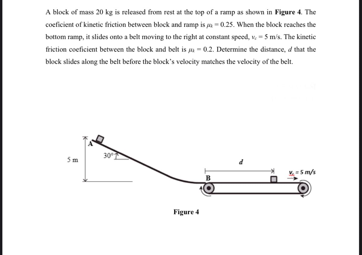 A block of mass 20 kg is released from rest at the top of a ramp as shown in Figure 4. The
coeficient of kinetic friction between block and ramp is uk = 0.25. When the block reaches the
bottom ramp, it slides onto a belt moving to the right at constant speed, ve = 5 m/s. The kinetic
friction coeficient between the block and belt is uk = 0.2. Determine the distance, d that the
block slides along the belt before the block's velocity matches the velocity of the belt.
30°
5 m
d
V = 5 m/s
B
Figure 4
