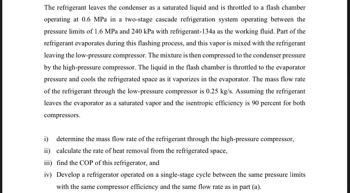 The refrigerant leaves the condenser as a saturated liquid and is throttled to a flash chamber
operating at 0.6 MPa in a two-stage cascade refrigeration system operating between the
pressure limits of 1.6 MPa and 240 kPa with refrigerant-134a as the working fluid. Part of the
refrigerant evaporates during this flashing process, and this vapor is mixed with the refrigerant
leaving the low-pressure compressor. The mixture is then compressed to the condenser pressure
by the high-pressure compressor. The liquid in the flash chamber is throttled to the evaporator
pressure and cools the refrigerated space as it vaporizes in the evaporator. The mass flow rate
of the refrigerant through the low-pressure compressor is 0.25 kg/s. Assuming the refrigerant
leaves the evaporator as a saturated vapor and the isentropic efficiency is 90 percent for both
compressors.
i)
determine the mass flow rate of the refrigerant through the high-pressure compressor,
ii) calculate the rate of heat removal from the refrigerated space,
iii) find the COP of this refrigerator, and
iv) Develop a refrigerator operated on a single-stage cycle between the same pressure limits
with the same compressor efficiency and the same flow rate as in part (a).