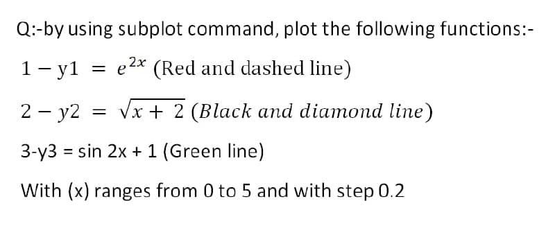 Q:-by using subplot command, plot the following functions:-
1- y1 = e2* (Red and dashed line)
2 - y2
Vx + 2 (Black and diamond line)
3-y3 = sin 2x + 1 (Green line)
%3D
With (x) ranges from 0 to 5 and with step 0.2

