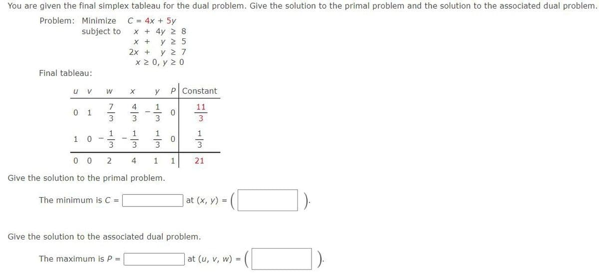 You are given the final simplex tableau for the dual problem. Give the solution to the primal problem and the solution to the associated dual problem.
C = 4x + 5y
x + 4y 2 8
X + y 2 5
2x + y 2 7
x 2 0, y 2 0
Problem: Minimize
subject to
Final tableau:
u v
P Constant
W
y
7
4
1
11
0 1
3
3
1
1
3
3
w/
0 0
2
4
1
21
Give the solution to the primal problem.
The minimum is C =
at (x, y) =
Give the solution to the associated dual problem.
The maximum is P =
at (u, v, w) =
