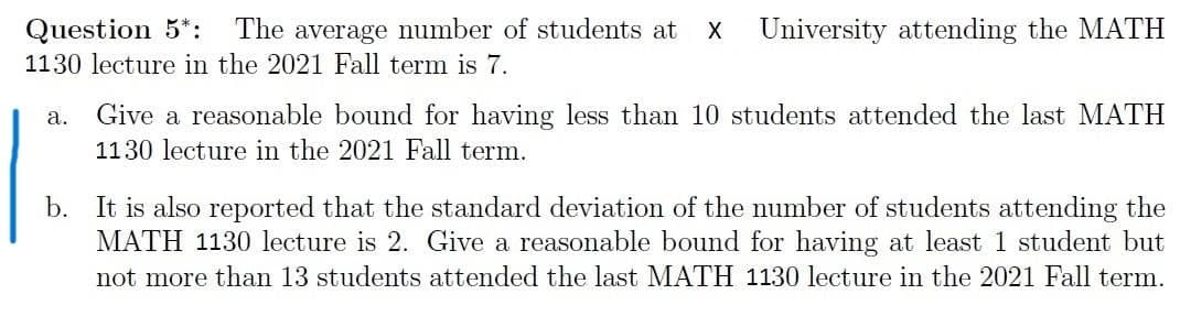 Question 5*:
The average number of students at
University attending the MATH
1130 lecture in the 2021 Fall term is 7.
а.
Give a reasonable bound for having less than 10 students attended the last MATH
1130 lecture in the 2021 Fall term.
b. It is also reported that the standard deviation of the number of students attending the
MATH 1130 lecture is 2. Give a reasonable bound for having at least 1 student but
not more than 13 students attended the last MATH 1130 lecture in the 2021 Fall term.
