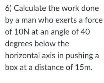 6) Calculate the work done
by a man who exerts a force
of 10N at an angle of 40
degrees below the
horizontal axis in pushing a
box at a distance of 15m.

