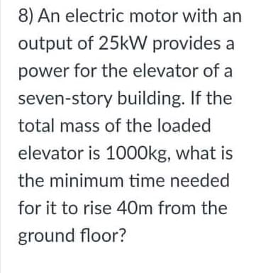 8) An electric motor with an
output of 25kW provides a
power for the elevator of a
seven-story building. If the
total mass of the loaded
elevator is 1000kg, what is
the minimum time needed
for it to rise 40m from the
ground floor?
