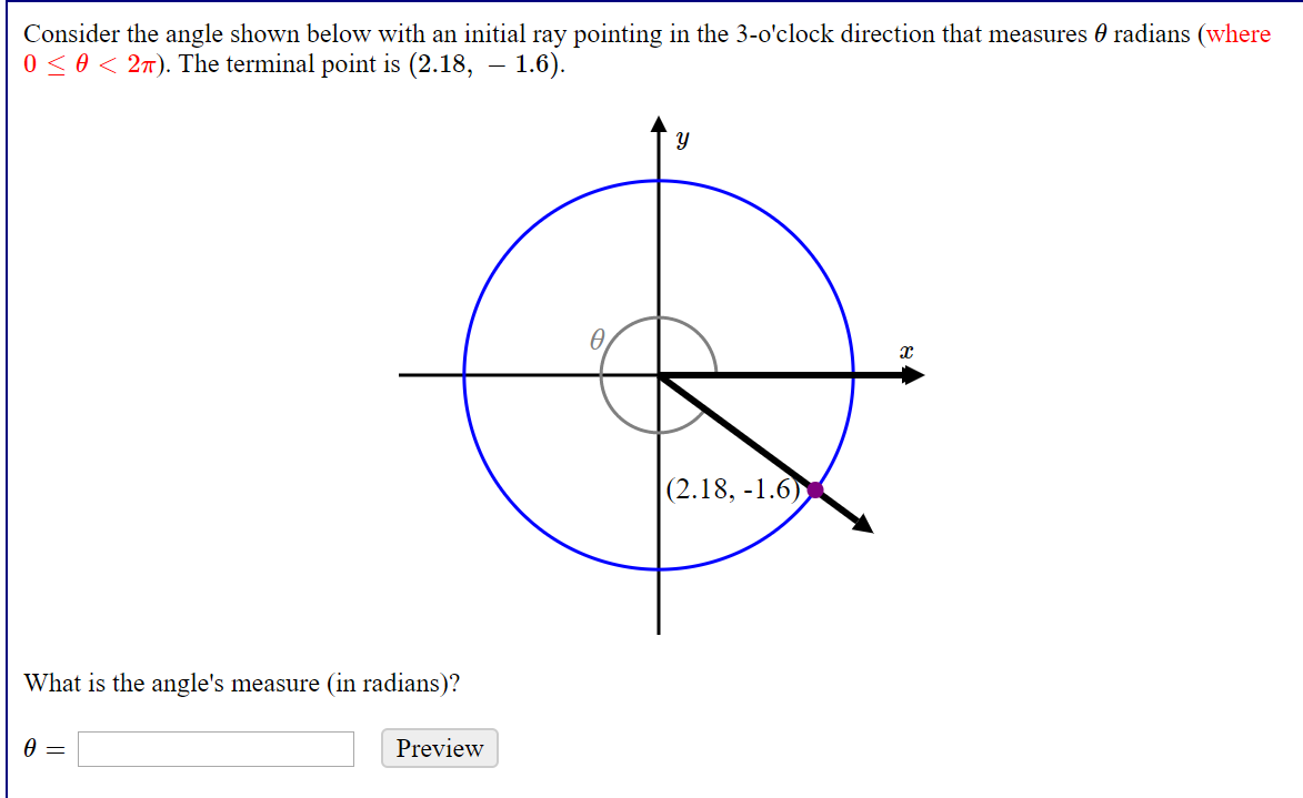 Consider the angle shown below with an initial ray pointing in the 3-o'clock direction that measures 0 radians (where
0 < 0 < 2T). The terminal point is (2.18, – 1.6).
ө
(2.18, -1.6)
What is the angle's measure (in radians)?
Preview
