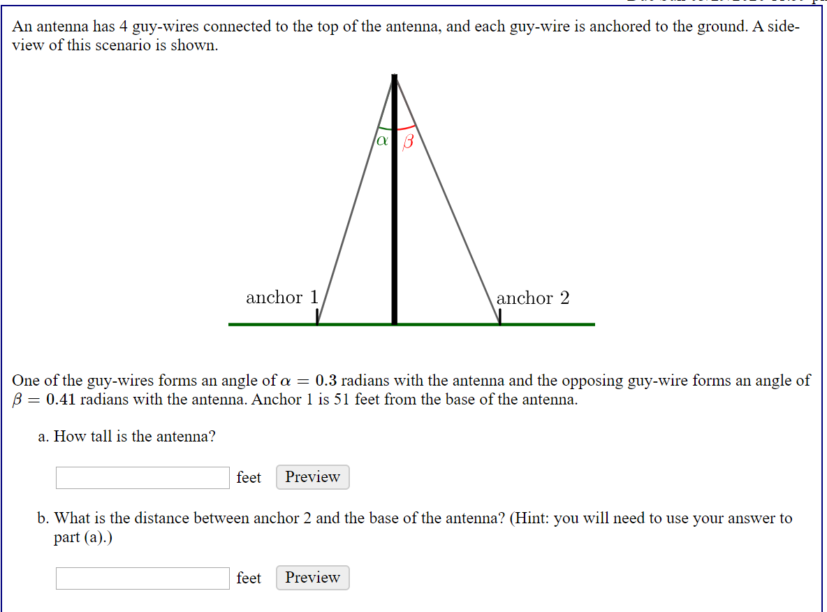 An antenna has 4 guy-wires connected to the top of the antenna, and each guy-wire is anchored to the ground. A side-
view of this scenario is shown.
anchor 1
anchor 2
One of the guy-wires forms an angle of a = 0.3 radians with the antenna and the opposing guy-wire forms an angle of
B = 0.41 radians with the antenna. Anchor 1 is 51 feet from the base of the antenna.
a. How tall is the antenna?
feet
Preview
b. What is the distance between anchor 2 and the base of the antenna? (Hint: you will need to use your answer to
part (a).)
feet
Preview
