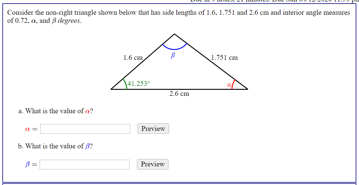 Consider the non-right triangle shown below that has side lengths of 1.6, 1.751 and 2.6 cm and interior angle measures
of 0.72, a, and B degrees.
1.6 cm
1.751 cm
41.253°
2.6 cm
a. What is the value of a?
Preview
b. What is the value of B?
Preview
