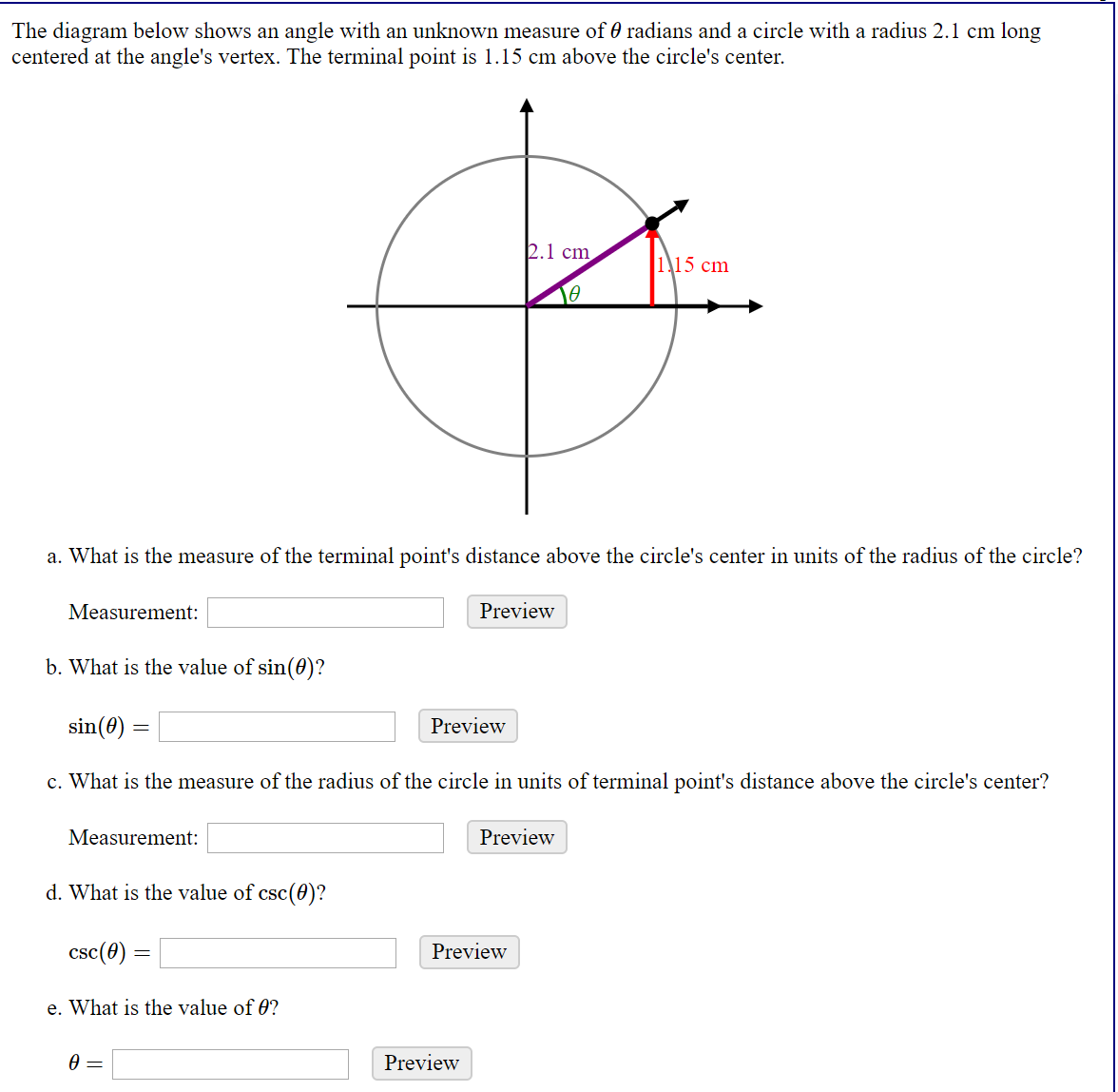 The diagram below shows an angle with an unknown measure of 0 radians and a circle with a radius 2.1 cm long
centered at the angle's vertex. The terminal point is 1.15 cm above the circle's center.
2.1 cm
115 cm
a. What is the measure of the terminal point's distance above the circle's center in units of the radius of the circle?
Measurement:
Preview
b. What is the value of sin(0)?
sin(0)
Preview
c. What is the measure of the radius of the circle in units of terminal point's distance above the circle's center?
Measurement:
Preview
d. What is the value of csc(0)?
csc(0)
Preview
e. What is the value of 0?
Preview
