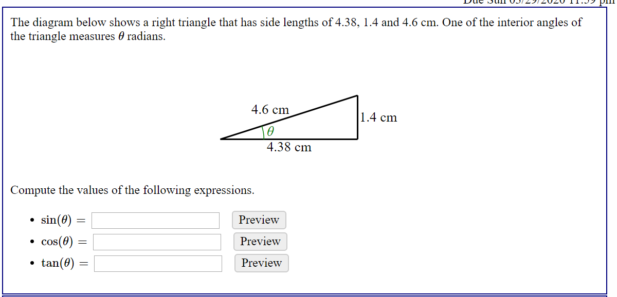 The diagram below shows a right triangle that has side lengths of 4.38, 1.4 and 4.6 cm. One of the interior angles of
the triangle measures 0 radians.
4.6 cm
1.4 cm
4.38 cm
Compute the values of the following expressions.
• sin(0) =
Preview
• cos(0)
Preview
tan(0) :
Preview
