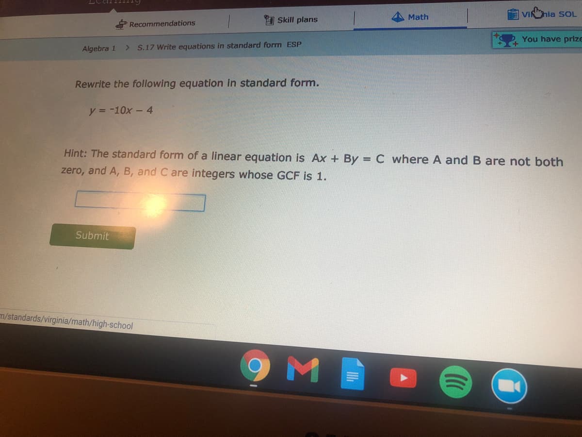 VINhia SOL
A Skill plans
Math
Recommendations
You have prize
Algebra 1
S.17 Write equations in standard form ESP
Rewrite the following equation in standard form.
y = -10x -4
Hint: The standard form of a linear equation is Ax + By = C where A and B are not both
zero, and A, B, and C are integers whose GCF is 1.
Submit
m/standards/virginia/math/high-school
9ME
