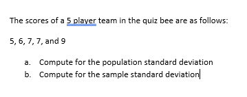 The scores of a 5 player team in the quiz bee are as follows:
5, 6, 7, 7, and 9
a. Compute for the population standard deviation
b. Compute for the sample standard deviation|
