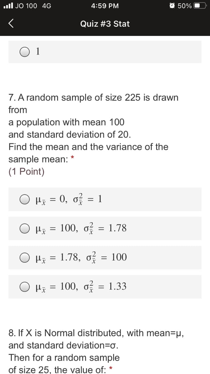 ull JO 100 4G
4:59 PM
O 50%
Quiz #3 Stat
7. A random sample of size 225 is drawn
from
a population with mean 100
and standard deviation of 20.
Find the mean and the variance of the
sample mean:
(1 Point)
*
O Hi = 0, o = 1
100, o = 1.78
O Hi = 1.78, o = 100
100, o = 1.33
%|
8. If X is Normal distributed, with mean=µ,
and standard deviation=Do.
Then for a random sample
of size 25, the value of: *

