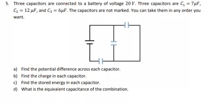 5. Three capacitors are connected to a battery of voltage 20 V. Three capacitors are C = 7µF,
C2 = 12 µF, and C3 = 6µF. The capacitors are not marked. You can take them in any order you
want.
a) Find the potential difference across each capacitor.
b) Find the charge in each capacitor.
c) Find the stored energy in each capacitor.
d) What is the equivalent capacitance of the combination.
