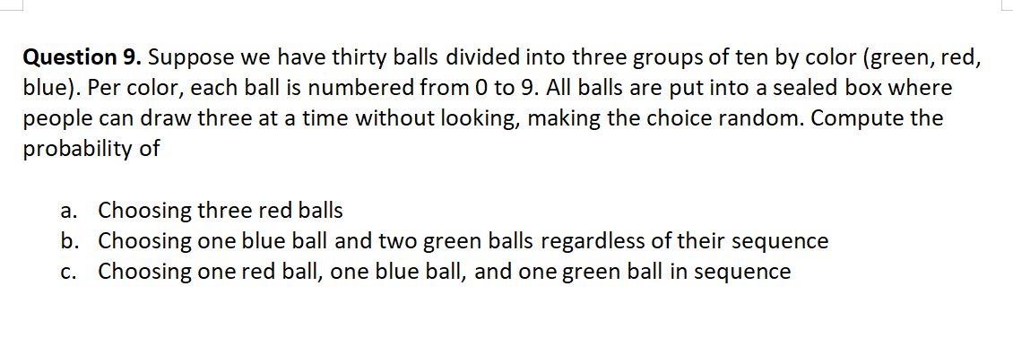 Question 9. Suppose we have thirty balls divided into three groups of ten by color (green, red,
blue). Per color, each ball is numbered from 0 to 9. All balls are put into a sealed box where
people can draw three at a time without looking, making the choice random. Compute the
probability of
a. Choosing three red balls
b. Choosing one blue ball and two green balls regardless of their sequence
c. Choosing one red ball, one blue ball, and one green ball in sequence
