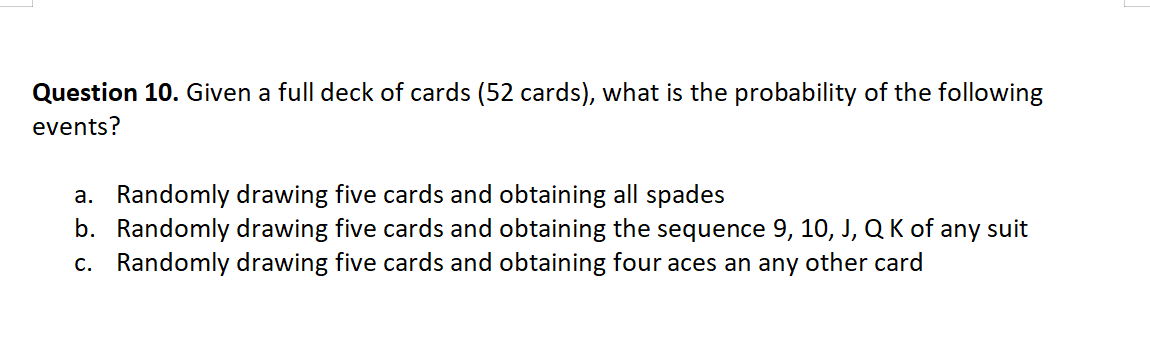 Question 10. Given a full deck of cards (52 cards), what is the probability of the following
events?
a. Randomly drawing five cards and obtaining all spades
b. Randomly drawing five cards and obtaining the sequence 9, 10, J, Q K of any suit
c. Randomly drawing five cards and obtaining four aces an any other card
