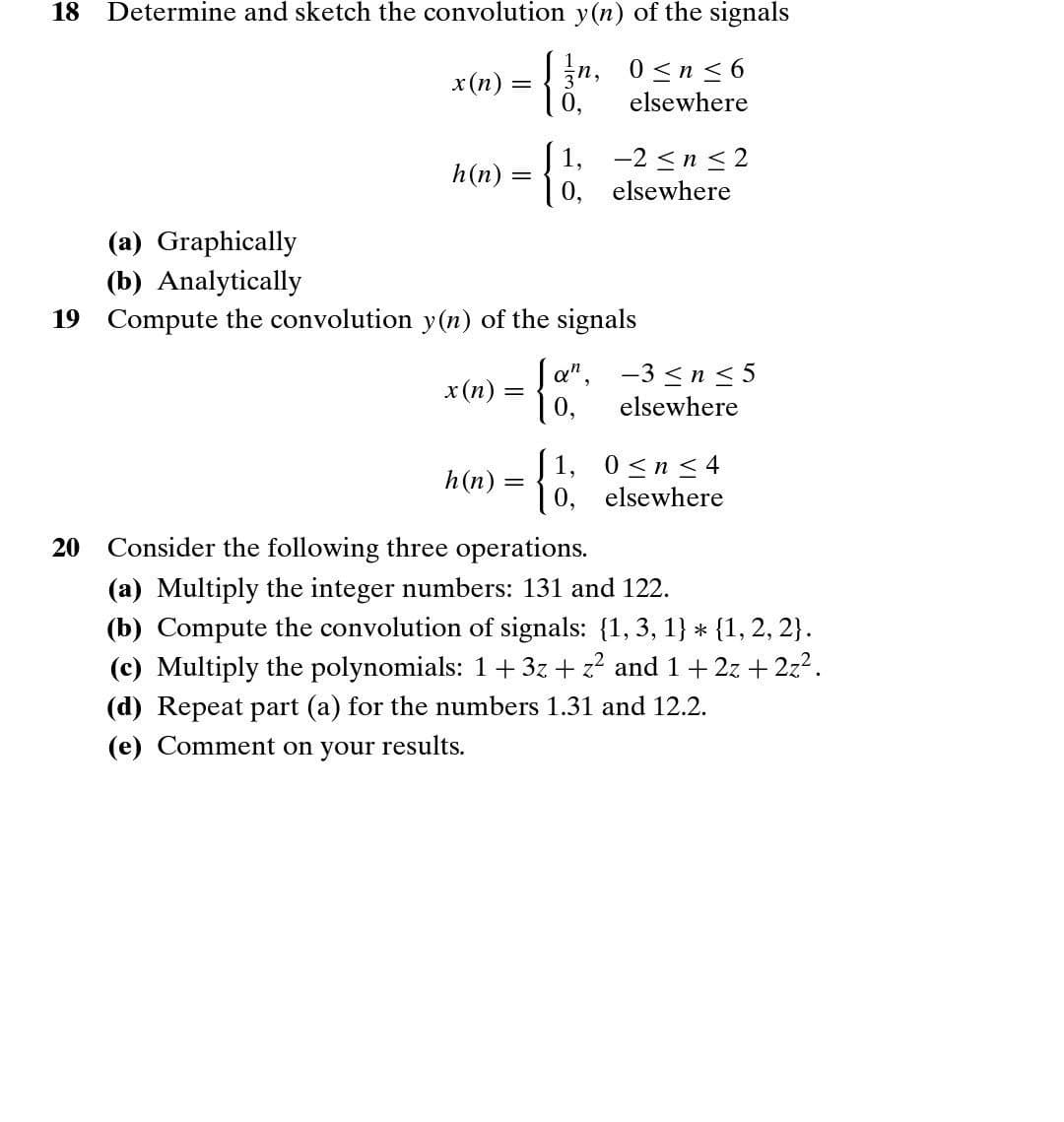 18
Determine and sketch the convolution y(n) of the signals
3n, 0<n < 6
elsewhere
п,
x(n)
1,
-2 <n <2
0, elsewhere
h(n)
(a) Graphically
(b) Analytically
19 Compute the convolution y (n) of the signals
x(n) = a", -3 <n < 5
0,
elsewhere
h(n) = 30. elsewhere
1,
0 <n < 4
20
Consider the following three operations.
(a) Multiply the integer numbers: 131 and 122.
(b) Compute the convolution of signals: {1, 3, 1} * {1, 2, 2}.
(c) Multiply the polynomials: 1+3z + z? and 1+ 2z + 2z2.
(d) Repeat part (a) for the numbers 1.31 and 12.2.
(e) Comment on your results.
