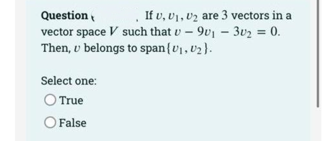 Question
vector space V such that v -9v1 - 3v2 = 0.
Then, v belongs to span{v1, v2 }.
If v, v1, v2 are 3 vectors in a
|
Select one:
True
O False
