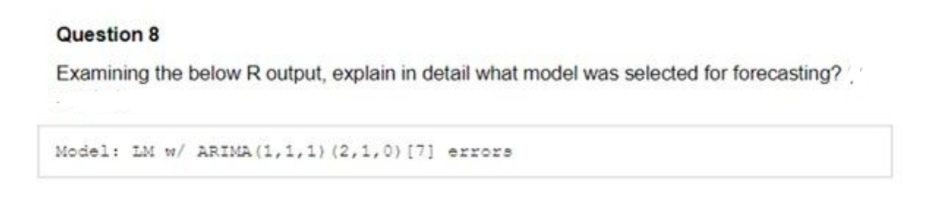 Question 8
Examining the below R output, explain in detail what model was selected for forecasting?.
Model: LM w/ ARIMA (1,1,1) (2,1,0) [7] errors
