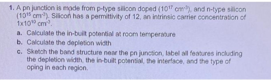 1. A pn junction is made from p-type silicon doped (1017 cm-3), and n-type silicon
(1015 cm-3). Silicon has a permittivity of 12, an intrinsic carrier concentration of
1x1010 cm3.
a. Calculate the in-built potential at room temperature
b. Calculate the depletion width
c. Sketch the band structure near the pn junction, label all features including
the depletion width, the in-built potential, the interface, and the type of
oping in each region.

