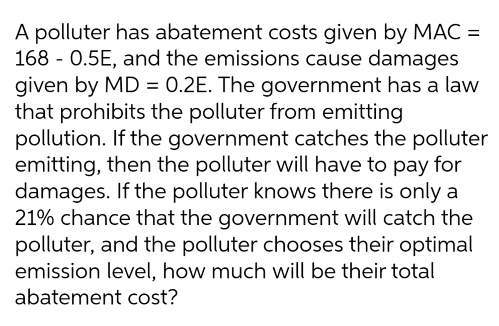 A polluter has abatement costs given by MAC =
168 - 0.5E, and the emissions cause damages
given by MD = 0.2E. The government has a law
that prohibits the polluter from emitting
pollution. If the government catches the polluter
emitting, then the polluter will have to pay for
damages. If the polluter knows there is only a
21% chance that the government will catch the
polluter, and the polluter chooses their optimal
emission level, how much will be their total
abatement cost?
%3D
