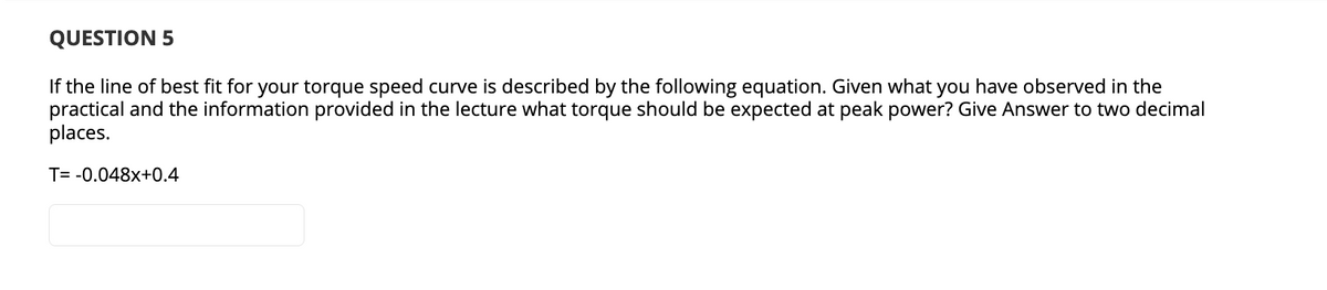 QUESTION 5
If the line of best fit for your torque speed curve is described by the following equation. Given what you have observed in the
practical and the information provided in the lecture what torque should be expected at peak power? Give Answer to two decimal
places.
T= -0.048x+0.4

