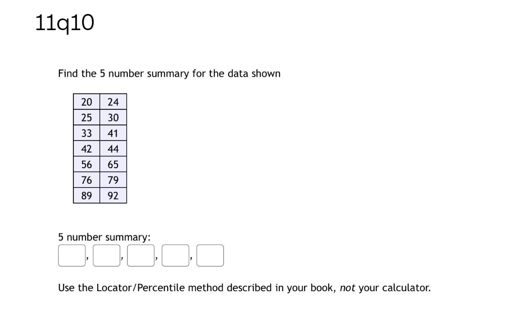 11q10
Find the 5 number summary for the data shown
20
24
25
30
33
41
42
44
56
65
76
79
89
92
5 number summary:
Use the Locator/Percentile method described in your book, not your calculator.
