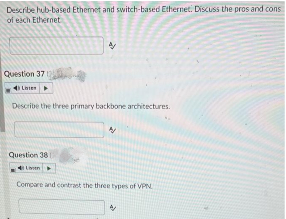 Describe hub-based Ethernet and switch-based Ethernet. Discuss the pros and cons
of each Ethernet.
Question 37 (
1) Listen
Describe the three primary backbone architectures.
Question 38
) Listen
Compare and contrast the three types of VPN.
