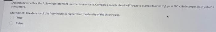 Determine whether the following statement is either true or false. Compare a sample chlorine (CI-) gas to a sample fluorine (F) gas at 30O K. Both samples are in sealed 1L
containers.
Statement: The density of the fluorine gas is higher than the density of the chlorine gas.
True
False
