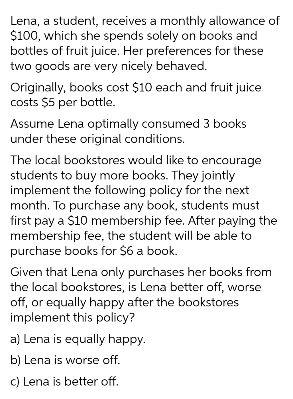 Lena, a student, receives a monthly allowance of
$100, which she spends solely on books and
bottles of fruit juice. Her preferences for these
two goods are very nicely behaved.
Originally, books cost $10 each and fruit juice
costs $5 per bottle.
Assume Lena optimally consumed 3 books
under these original conditions.
The local bookstores would like to encourage
students to buy more books. They jointly
implement the following policy for the next
month. To purchase any book, students must
first pay a $10 membership fee. After paying the
membership fee, the student will be able to
purchase books for $6 a book.
Given that Lena only purchases her books from
the local bookstores, is Lena better off, worse
off, or equally happy after the bookstores
implement this policy?
a) Lena is equally happy.
b) Lena is worse off.
c) Lena is better off.
